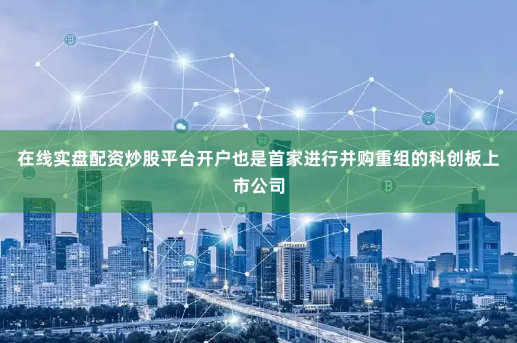 在线实盘配资炒股平台开户也是首家进行并购重组的科创板上市公司