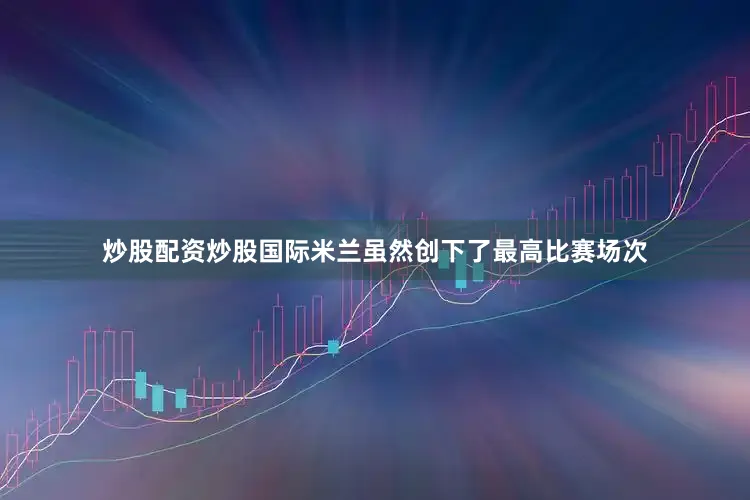 炒股配资炒股国际米兰虽然创下了最高比赛场次