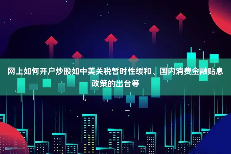 网上如何开户炒股如中美关税暂时性缓和、国内消费金融贴息政策的出台等
